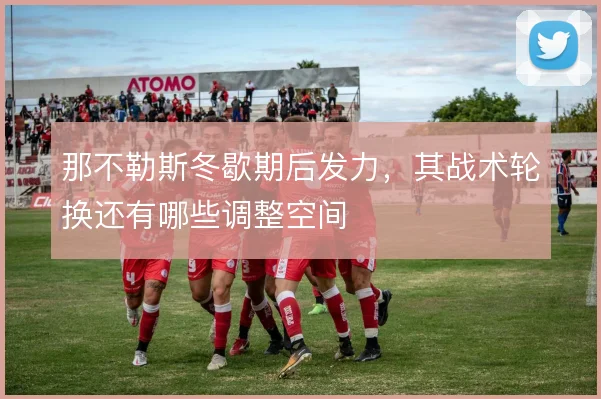 那不勒斯冬歇期后发力，其战术轮换还有哪些调整空间