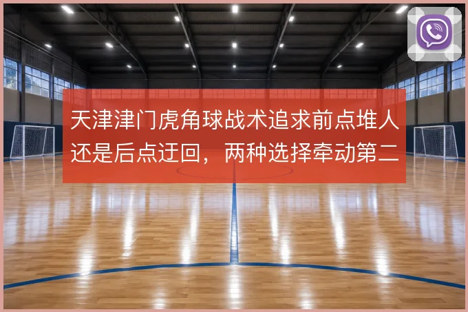 天津津门虎角球战术追求前点堆人还是后点迂回，两种选择牵动第二落点布局