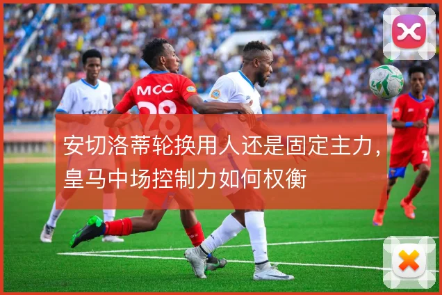 安切洛蒂轮换用人还是固定主力，皇马中场控制力如何权衡
