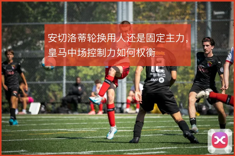 安切洛蒂轮换用人还是固定主力，皇马中场控制力如何权衡