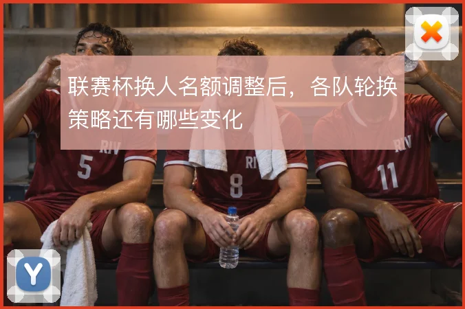 联赛杯换人名额调整后，各队轮换策略还有哪些变化