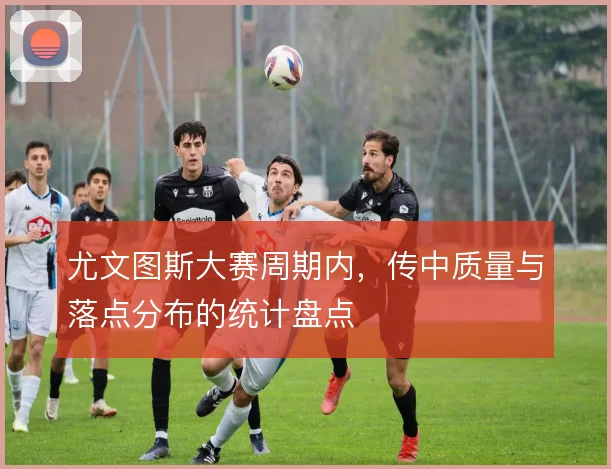 尤文图斯大赛周期内，传中质量与落点分布的统计盘点