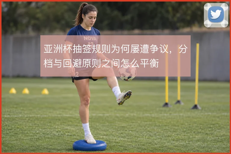 亚洲杯抽签规则为何屡遭争议，分档与回避原则之间怎么平衡