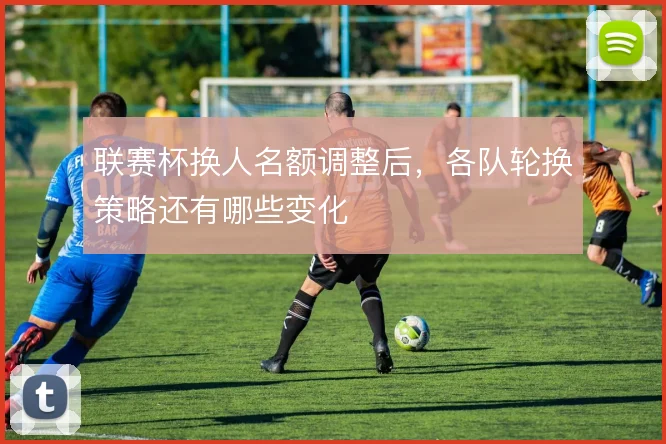 联赛杯换人名额调整后，各队轮换策略还有哪些变化