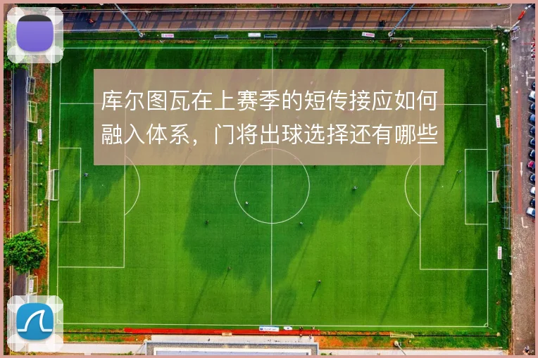 库尔图瓦在上赛季的短传接应如何融入体系，门将出球选择还有哪些优化空间