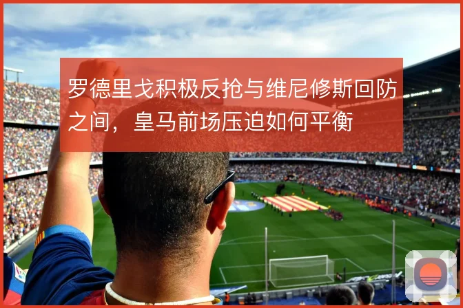罗德里戈积极反抢与维尼修斯回防之间，皇马前场压迫如何平衡