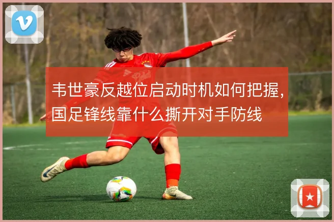 韦世豪反越位启动时机如何把握,国足锋线靠什么撕开对手防线