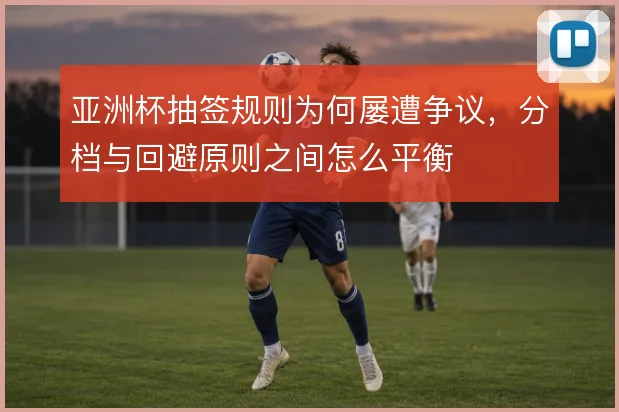 亚洲杯抽签规则为何屡遭争议，分档与回避原则之间怎么平衡