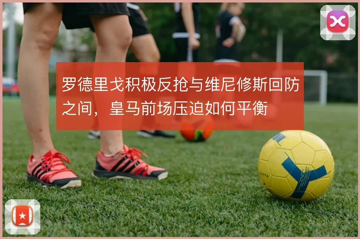 罗德里戈积极反抢与维尼修斯回防之间,皇马前场压迫如何平衡