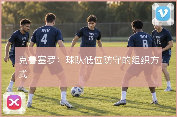 克鲁塞罗：球队低位防守的组织方式