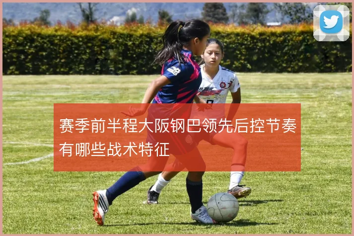 赛季前半程大阪钢巴领先后控节奏有哪些战术特征