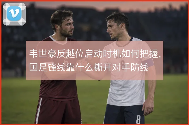 韦世豪反越位启动时机如何把握，国足锋线靠什么撕开对手防线