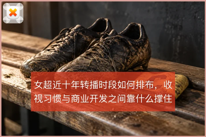 女超近十年转播时段如何排布，收视习惯与商业开发之间靠什么撑住