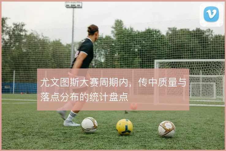 尤文图斯大赛周期内，传中质量与落点分布的统计盘点