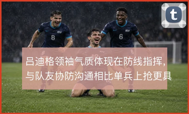 吕迪格领袖气质体现在防线指挥，与队友协防沟通相比单兵上抢更具价值