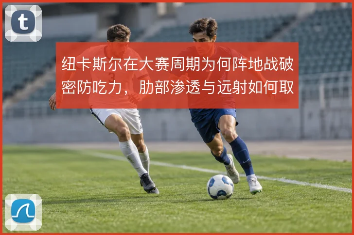 纽卡斯尔在大赛周期为何阵地战破密防吃力，肋部渗透与远射如何取舍