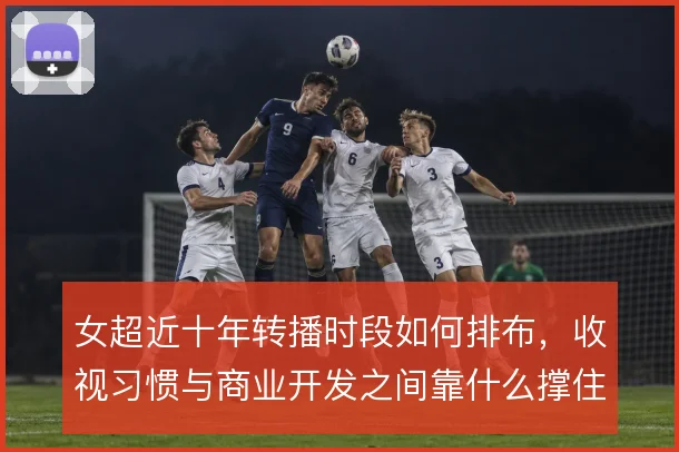 女超近十年转播时段如何排布，收视习惯与商业开发之间靠什么撑住